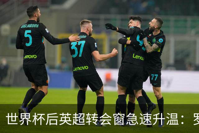 世界杯后英超转会窗急速升温：罗杰斯加盟切尔西在即，热刺大换血