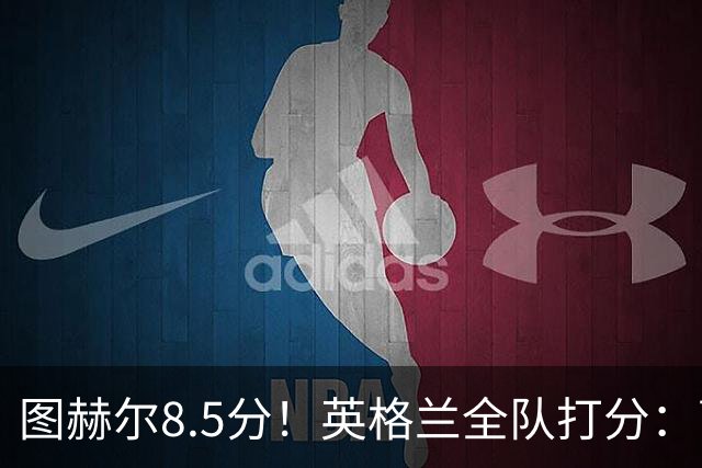 图赫尔8.5分！英格兰全队打分：萨卡+赖斯排前二，1将刚及格