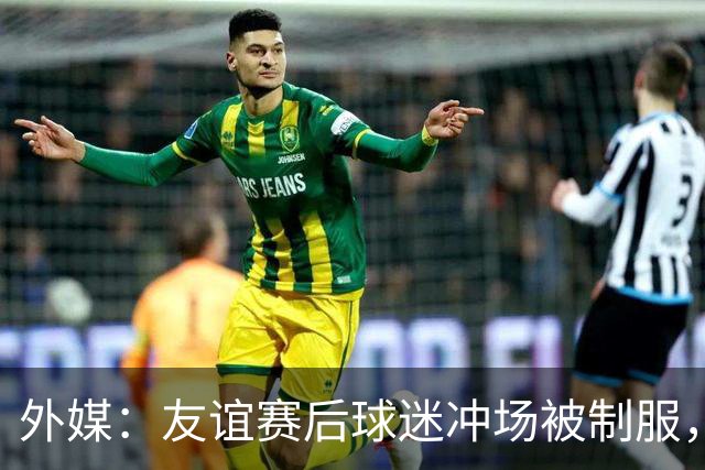 外媒：友谊赛后球迷冲场被制服，凯塞多上前沟通保护球迷