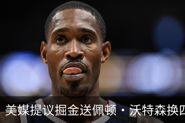 美媒提议掘金送佩顿·沃特森换四届勇士冠军，联手约基奇组成“致命组合”